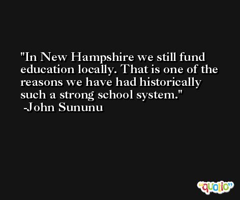 In New Hampshire we still fund education locally. That is one of the reasons we have had historically such a strong school system. -John Sununu