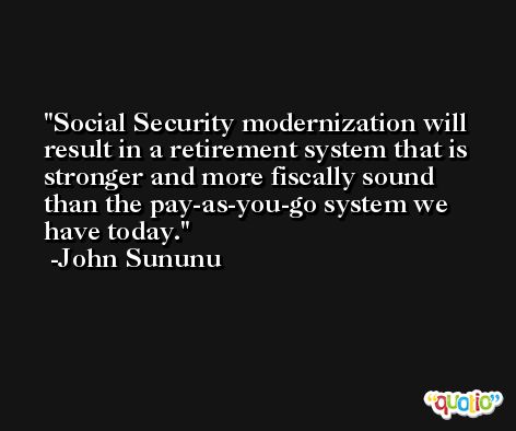 Social Security modernization will result in a retirement system that is stronger and more fiscally sound than the pay-as-you-go system we have today. -John Sununu