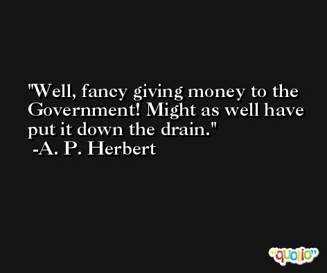 Well, fancy giving money to the Government! Might as well have put it down the drain. -A. P. Herbert