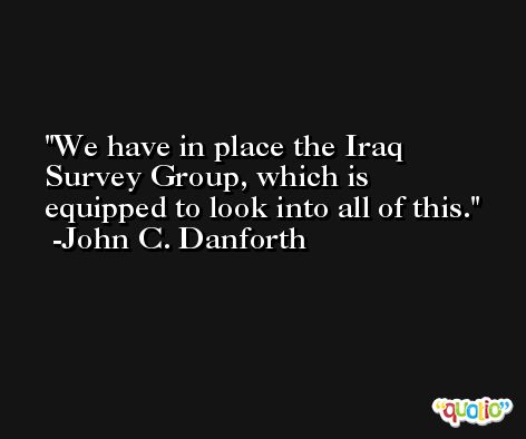 We have in place the Iraq Survey Group, which is equipped to look into all of this. -John C. Danforth