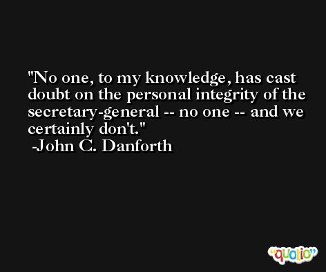 No one, to my knowledge, has cast doubt on the personal integrity of the secretary-general -- no one -- and we certainly don't. -John C. Danforth