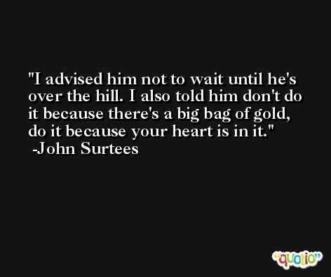 I advised him not to wait until he's over the hill. I also told him don't do it because there's a big bag of gold, do it because your heart is in it. -John Surtees