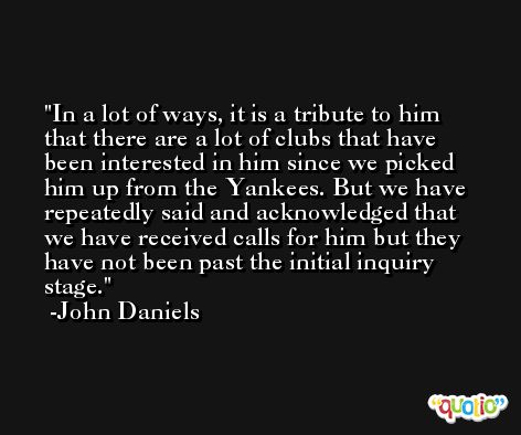 In a lot of ways, it is a tribute to him that there are a lot of clubs that have been interested in him since we picked him up from the Yankees. But we have repeatedly said and acknowledged that we have received calls for him but they have not been past the initial inquiry stage. -John Daniels