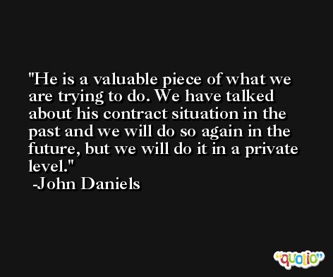 He is a valuable piece of what we are trying to do. We have talked about his contract situation in the past and we will do so again in the future, but we will do it in a private level. -John Daniels