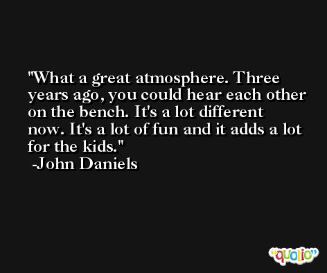 What a great atmosphere. Three years ago, you could hear each other on the bench. It's a lot different now. It's a lot of fun and it adds a lot for the kids. -John Daniels