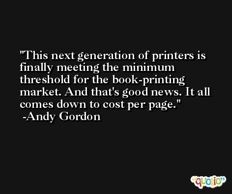 This next generation of printers is finally meeting the minimum threshold for the book-printing market. And that's good news. It all comes down to cost per page. -Andy Gordon