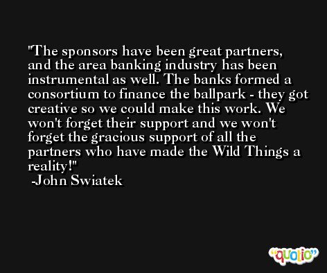The sponsors have been great partners, and the area banking industry has been instrumental as well. The banks formed a consortium to finance the ballpark - they got creative so we could make this work. We won't forget their support and we won't forget the gracious support of all the partners who have made the Wild Things a reality! -John Swiatek