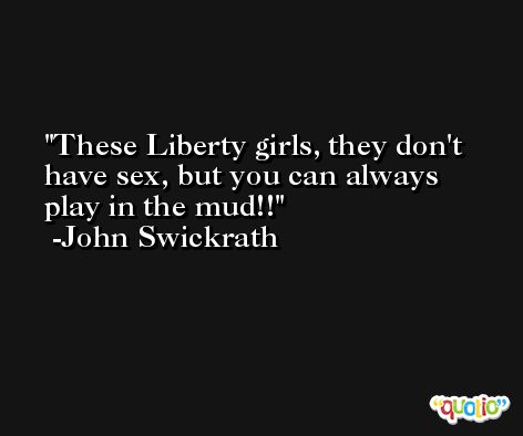 These Liberty girls, they don't have sex, but you can always play in the mud!! -John Swickrath