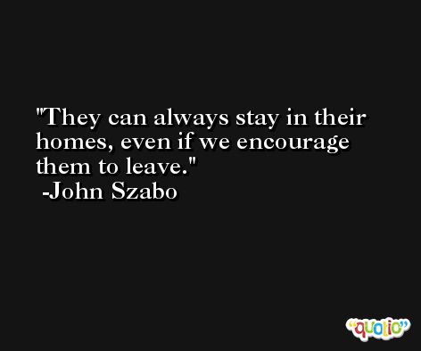 They can always stay in their homes, even if we encourage them to leave. -John Szabo