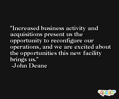 Increased business activity and acquisitions present us the opportunity to reconfigure our operations, and we are excited about the opportunities this new facility brings us. -John Deane
