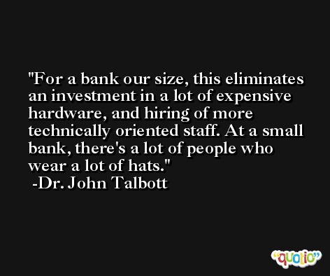 For a bank our size, this eliminates an investment in a lot of expensive hardware, and hiring of more technically oriented staff. At a small bank, there's a lot of people who wear a lot of hats. -Dr. John Talbott