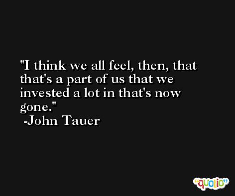 I think we all feel, then, that that's a part of us that we invested a lot in that's now gone. -John Tauer