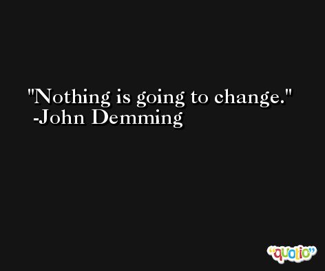 Nothing is going to change. -John Demming