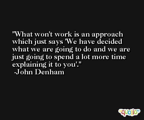 What won't work is an approach which just says 'We have decided what we are going to do and we are just going to spend a lot more time explaining it to you'. -John Denham
