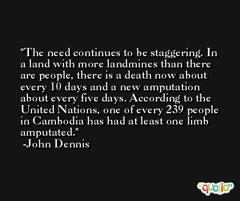 The need continues to be staggering. In a land with more landmines than there are people, there is a death now about every 10 days and a new amputation about every five days. According to the United Nations, one of every 239 people in Cambodia has had at least one limb amputated. -John Dennis