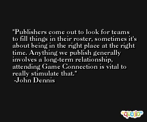 Publishers come out to look for teams to fill things in their roster, sometimes it's about being in the right place at the right time. Anything we publish generally involves a long-term relationship, attending Game Connection is vital to really stimulate that. -John Dennis
