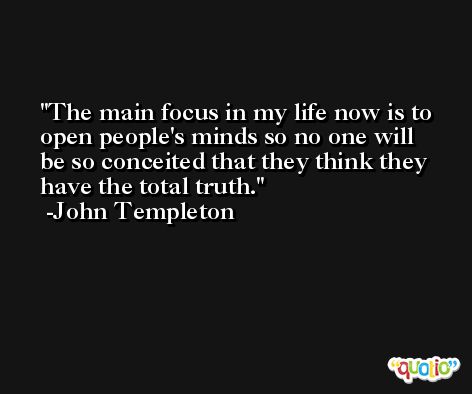The main focus in my life now is to open people's minds so no one will be so conceited that they think they have the total truth. -John Templeton