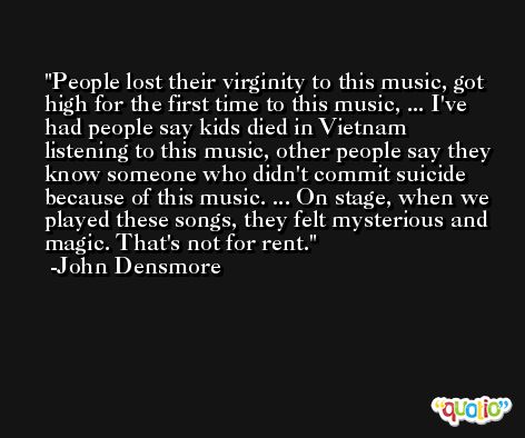 People lost their virginity to this music, got high for the first time to this music, ... I've had people say kids died in Vietnam listening to this music, other people say they know someone who didn't commit suicide because of this music. ... On stage, when we played these songs, they felt mysterious and magic. That's not for rent. -John Densmore