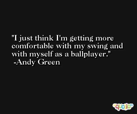 I just think I'm getting more comfortable with my swing and with myself as a ballplayer. -Andy Green