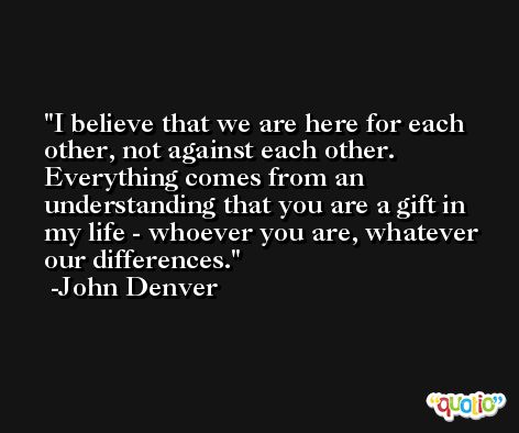 I believe that we are here for each other, not against each other. Everything comes from an understanding that you are a gift in my life - whoever you are, whatever our differences. -John Denver