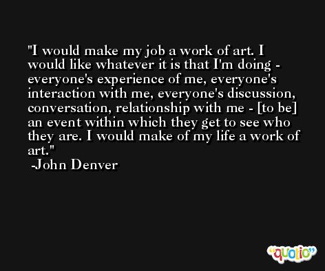 I would make my job a work of art. I would like whatever it is that I'm doing - everyone's experience of me, everyone's interaction with me, everyone's discussion, conversation, relationship with me - [to be] an event within which they get to see who they are. I would make of my life a work of art. -John Denver