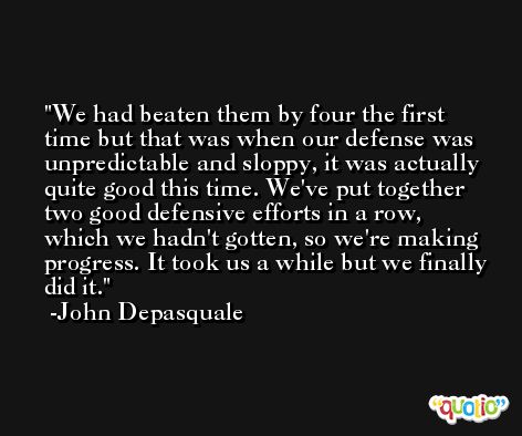 We had beaten them by four the first time but that was when our defense was unpredictable and sloppy, it was actually quite good this time. We've put together two good defensive efforts in a row, which we hadn't gotten, so we're making progress. It took us a while but we finally did it. -John Depasquale