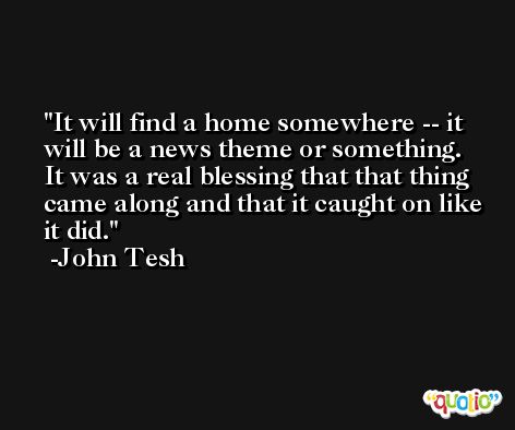 It will find a home somewhere -- it will be a news theme or something. It was a real blessing that that thing came along and that it caught on like it did. -John Tesh