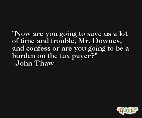 Now are you going to save us a lot of time and trouble, Mr. Downes, and confess or are you going to be a burden on the tax payer? -John Thaw