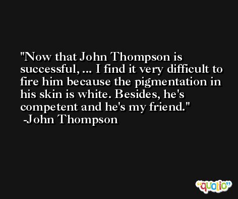 Now that John Thompson is successful, ... I find it very difficult to fire him because the pigmentation in his skin is white. Besides, he's competent and he's my friend. -John Thompson