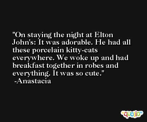 On staying the night at Elton John's: It was adorable. He had all these porcelain kitty-cats everywhere. We woke up and had breakfast together in robes and everything. It was so cute. -Anastacia