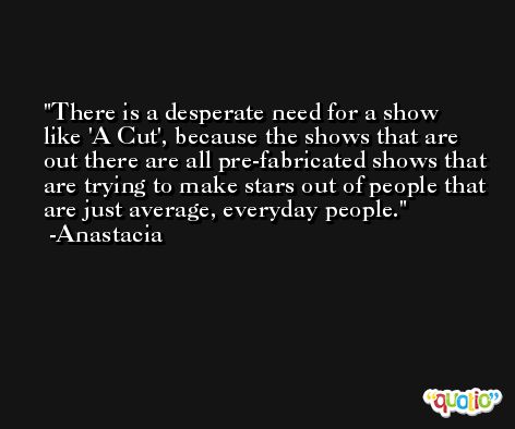 There is a desperate need for a show like 'A Cut', because the shows that are out there are all pre-fabricated shows that are trying to make stars out of people that are just average, everyday people. -Anastacia