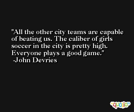 All the other city teams are capable of beating us. The caliber of girls soccer in the city is pretty high. Everyone plays a good game. -John Devries