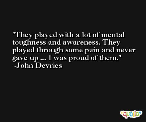 They played with a lot of mental toughness and awareness. They played through some pain and never gave up ... I was proud of them. -John Devries