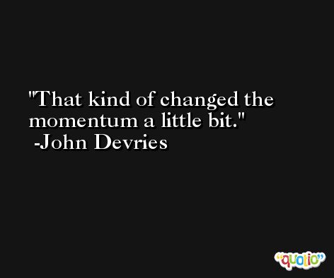 That kind of changed the momentum a little bit. -John Devries