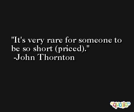 It's very rare for someone to be so short (priced). -John Thornton