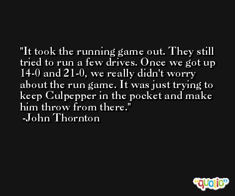 It took the running game out. They still tried to run a few drives. Once we got up 14-0 and 21-0, we really didn't worry about the run game. It was just trying to keep Culpepper in the pocket and make him throw from there. -John Thornton