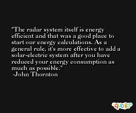 The radar system itself is energy efficient and that was a good place to start our energy calculations. As a general rule, it's more effective to add a solar-electric system after you have reduced your energy consumption as much as possible. -John Thornton