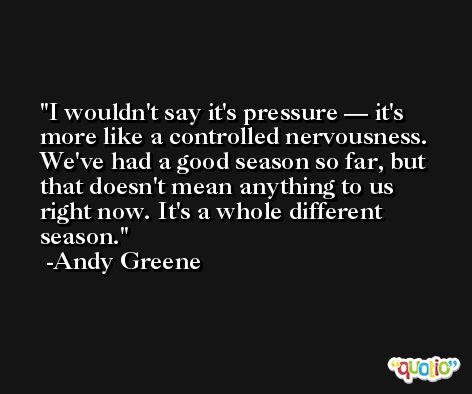 I wouldn't say it's pressure — it's more like a controlled nervousness. We've had a good season so far, but that doesn't mean anything to us right now. It's a whole different season. -Andy Greene
