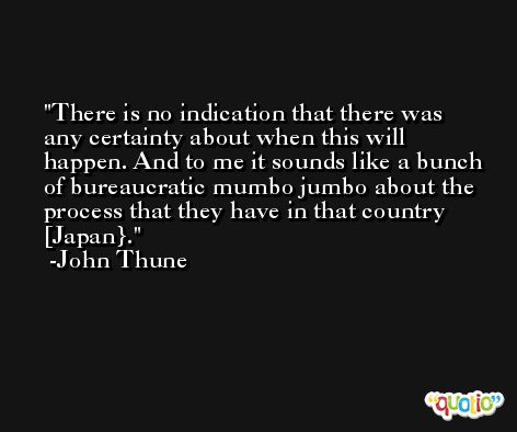There is no indication that there was any certainty about when this will happen. And to me it sounds like a bunch of bureaucratic mumbo jumbo about the process that they have in that country [Japan}. -John Thune