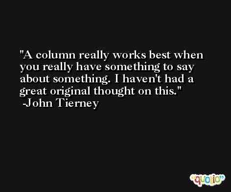 A column really works best when you really have something to say about something. I haven't had a great original thought on this. -John Tierney