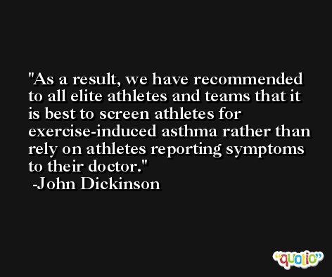As a result, we have recommended to all elite athletes and teams that it is best to screen athletes for exercise-induced asthma rather than rely on athletes reporting symptoms to their doctor. -John Dickinson