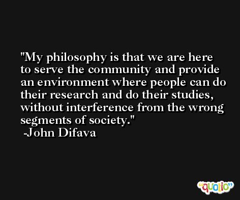 My philosophy is that we are here to serve the community and provide an environment where people can do their research and do their studies, without interference from the wrong segments of society. -John Difava