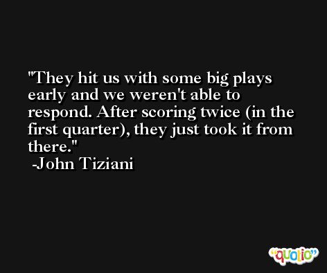 They hit us with some big plays early and we weren't able to respond. After scoring twice (in the first quarter), they just took it from there. -John Tiziani