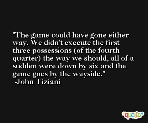 The game could have gone either way. We didn't execute the first three possessions (of the fourth quarter) the way we should, all of a sudden were down by six and the game goes by the wayside. -John Tiziani