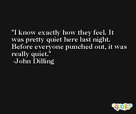 I know exactly how they feel. It was pretty quiet here last night. Before everyone punched out, it was really quiet. -John Dilling
