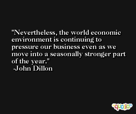 Nevertheless, the world economic environment is continuing to pressure our business even as we move into a seasonally stronger part of the year. -John Dillon