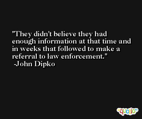 They didn't believe they had enough information at that time and in weeks that followed to make a referral to law enforcement. -John Dipko