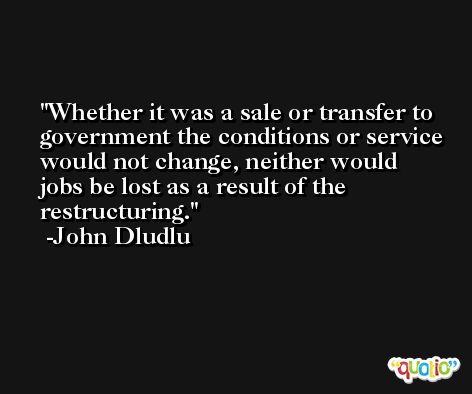 Whether it was a sale or transfer to government the conditions or service would not change, neither would jobs be lost as a result of the restructuring. -John Dludlu