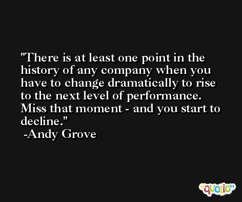 There is at least one point in the history of any company when you have to change dramatically to rise to the next level of performance. Miss that moment - and you start to decline. -Andy Grove