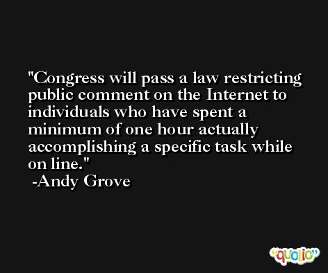 Congress will pass a law restricting public comment on the Internet to individuals who have spent a minimum of one hour actually accomplishing a specific task while on line. -Andy Grove